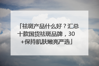 祛斑产品什么好？汇总十款国货祛斑品牌，30+保持肌肤嫩亮严选